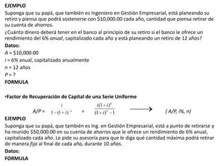 EJEMPLOSuponga que su papá, que también es Ingeniero en Gestión Empresarial, está planeando su retiro y piensa que podrá sostenerse con $10,000.00 cada año, cantidad que piensa retirar de su cuenta de ahorros.¿Cuánto dinero deberá tener en el banco al principio de su retiro si el banco le ofrece un rendimiento del 6% anual, capitalizado cada año y está planeando un retiro de 12 años?Datos:A = $10,000.00i = 6% anual, capitalizado anualmenten = 12 añosP = ?FORMULAFactor de Recuperación de Capital de una Serie Uniforme A/P =                             = 		( A/P, i%, n)EJEMPLOSuponga que su papá, que también es Ing. en Gestión Empresarial, está a punto de retirarse y ha reunido $50,000.00 en su cuenta de ahorros que le ofrece un rendimiento de 6% anual, capitalizado cada año. Le pide su asesoría para que le diga qué cantidad máxima podrá retirar de manera fija al final de cada año, durante 10 años. Datos:FORMULA
