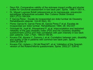 Deyo RA. Comparative validity of the sickness impact profile and shorter scales for functional assessment in low back pain.  Spine. 1986;11:951-4..  Dr. Miguel Lugones Botell osteoporosis en la menopausia. prevención estrategias terapéuticas actuales .Rev Cubana Obstet Ginecol 2001;27(3):199-204. F García-Pérez : Escala de incapacidad por dolor lumbar de Oswestry Rehabilitación elsevier .Vol.40 Núm. 03. Florez Garcia M, Garcia Perez M, Garcia Perez F et al. Escalas de incapacidad por dolor lumbar. Rehabilitacion 1994; 28: 442-447  Grönbald M, Jupli M, Wenestrand P, et al. Intercorrelation and testretest reliability of the pain disability index (PDI) and the Oswestry disability questionnaire (ODQ) and their correlation with pain intensity in low back pain patients.  Clan J Pain. 1993;9:189-95. Kovacs FM, Abraira V, Zamora J, et al.  Correlation between pain, disability and quality of life in patients with common low back pain.  Spine. 2004;29:206-10 Kovacs FM, Llobera J, Gil del Real MT, et al.  Validation of the Spanish version of the Roland-Morris questionnaire.  Spine. 2002;27: 538-42 