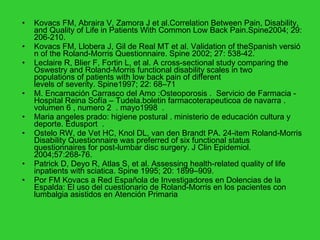 Kovacs FM, Abraira V, Zamora J et al.Correlation Between Pain, Disability, and Quality of Life in Patients With Common Low Back Pain.Spine2004; 29: 206-210.  Kovacs FM, Llobera J, Gil de Real MT et al.  Validation of theSpanish versión of the Roland-Morris Questionnaire.  Spine 2002; 27: 538-42.  Leclaire R, Blier F, Fortin L, et al. A cross-sectional study comparing the Oswestry and Roland-Morris functional disability scales in two populations of patients with low back pain of different levels of severity.  Spine1997; 22: 68–71 M. Encarnación Carrasco del Amo :Osteoporosis .  Servicio de Farmacia - Hospital Reina Sofía – Tudela.boletin farmacoterapeuticoa de navarra . volumen 6 , numero 2  . mayo1998  . Maria angeles prado: higiene postural . ministerio de educación cultura y deporte. Edusport  . Ostelo RW, de Vet HC, Knol DL, van den Brandt PA. 24-item Roland-Morris Disability Questionnaire was preferred of six functional status questionnaires for post-lumbar disc surgery.  J Clin Epidemiol. 2004;57:268-76. Patrick D, Deyo R, Atlas S, et al. Assessing health-related quality of life inpatients with sciatica.  Spine 1995; 20: 1899–909.  Por FM Kovacs a Red Española de Investigadores en Dolencias de la Espalda: El uso del cuestionario de Roland-Morris en los pacientes con lumbalgia asistidos en Atención Primaria 