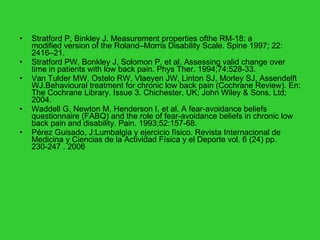 Stratford P, Binkley J. Measurement properties ofthe RM-18: a modified version of the Roland–Morris Disability Scale.  Spine 1997; 22: 2416–21.  Stratford PW, Bonkley J, Solomon P, et al. Assessing valid change over time in patients with low back pain.  Phys Ther. 1994;74:528-33. Van Tulder MW, Ostelo RW, Vlaeyen JW, Linton SJ, Morley SJ, Assendelft WJ.Behavioural treatment for chronic low back pain (Cochrane Review). En: The Cochrane Library. Issue 3. Chichester, UK; John Wiley & Sons, Ltd; 2004. Waddell G, Newton M, Henderson I, et al. A fear-avoidance beliefs questionnaire (FABQ) and the role of fear-avoidance beliefs in chronic low back pain and disability.  Pain. 1993;52:157-68.  Pérez Guisado, J:Lumbalgia y ejercicio físico. Revista Internacional de Medicina y Ciencias de la Actividad Física y el Deporte vol. 6 (24) pp. 230-247 . 2006  