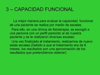 3 – CAPACIDAD FUNCIONAL La mejor manera para evaluar la capacidad  funcional de una paciente se realiza por medio de escalas. Para ello, en una clínica de fisioterapia, se escogió a una persona con un perfil parecido al de nuestra paciente y se le realizaron diversas escalas: Una vez finalizado el tratamiento, realizamos de nuevo estas escalas.(Debido a que el tratamiento era de 6 meses, los resultados son una aproximación de los resultados que pretendíamos obtener) 
