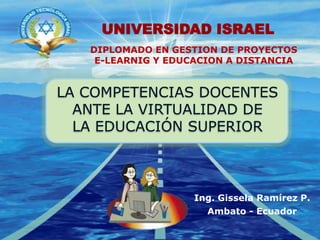UNIVERSIDAD ISRAEL DIPLOMADO EN GESTION DE PROYECTOS E-LEARNIG Y EDUCACION A DISTANCIA  LA COMPETENCIAS DOCENTES ANTE LA VIRTUALIDAD DELA EDUCACIÓN SUPERIOR Ing. GisselaRamírez P. Ambato - Ecuador 