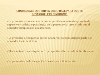 CONDICIONES QUE SIRVEN COMO BASE PARA QUE SE DESARROLLE EL SÍNDROME:La presencia de una amenaza que se percibe como un riesgo contra la supervivencia física o psicológica de la persona y la creencia de que el abusador cumplirá con esa amenaza.La presencia de pequeños gestos de aparente amabilidad por parte del abusador hacia la víctimaEl aislamiento de cualquier otro perspectiva diferente de la del abusador