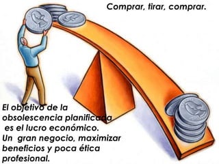 Comprar, tirar, comprar.El objetivo de la obsolescencia planificada es el lucro económico.Un  gran negocio, maximizar beneficios y poca ética profesional.