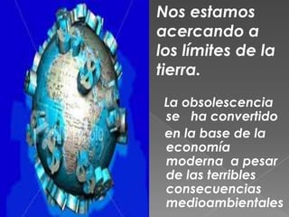 Nos estamos  acercando a los límites de la tierra.La obsolescencia se   ha convertido    en la base de la economía moderna  a pesar de las terribles consecuencias medioambientales