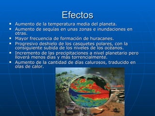 Efectos Aumento de la temperatura media del planeta.  Aumento de sequías en unas zonas e inundaciones en otras.  Mayor frecuencia de formación de huracanes.  Progresivo deshielo de los casquetes polares, con la consiguiente subida de los niveles de los océanos.  Incremento de las precipitaciones a nivel planetario pero lloverá menos días y más torrencialmente.  Aumento de la cantidad de días calurosos, traducido en olas de calor.  