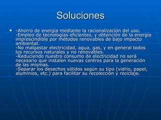 Soluciones -Ahorro de energía mediante la racionalización del uso. -Empleo de tecnologías eficientes, y obtención de la energía imprescindible por métodos renovables de bajo impacto ambiental. -No malgastar electricidad, agua, gas, y en general todos los recursos naturales y no renovables. -Reduciendo nuestro consumo de electricidad no será necesario que instalen nuevas centros para la generación de las mismas. -Separar los desechos sólidos según su tipo (vidrio, papel, aluminios, etc.) para facilitar su recolección y reciclaje. 