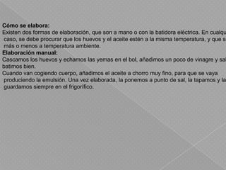 Cómo se elabora:Existen dos formas de elaboración, que son a mano o con la batidora eléctrica. En cualquier caso, se debe procurar que los huevos y el aceite estén a la misma temperatura, y que sea más o menos a temperatura ambiente.Elaboración manual:Cascamos los huevos y echamos las yemas en el bol, añadimos un poco de vinagre y sal y batimos bien.Cuando van cogiendo cuerpo, añadimos el aceite a chorro muy fino, para que se vaya produciendo la emulsión. Una vez elaborada, la ponemos a punto de sal, la tapamos y la guardamos siempre en el frigorífico.