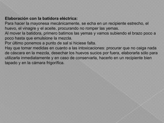 Elaboración con la batidora eléctrica:Para hacer la mayonesa mecánicamente, se echa en un recipiente estrecho, el huevo, el vinagre y el aceite, procurando no romper las yemas.Al mover la batidora, primero batimos las yemas y vamos subiendo el brazo poco a poco hasta que emulsione la mezcla.Por último ponemos a punto de sal si hiciese falta.Hay que tomar medidas en cuanto a las intoxicaciones: procurar que no caiga nada de cáscara en la mezcla, desechar los huevos sucios por fuera, elaborarla sólo para utilizarla inmediatamente y en caso de conservarla, hacerlo en un recipiente bien tapado y en la cámara frigorífica.