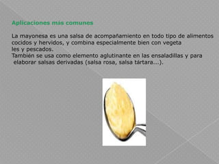 Aplicaciones más comunesLa mayonesa es una salsa de acompañamiento en todo tipo de alimentos cocidos y hervidos, y combina especialmente bien con vegetales y pescados.También se usa como elemento aglutinante en las ensaladillas y para elaborar salsas derivadas (salsa rosa, salsa tártara...).