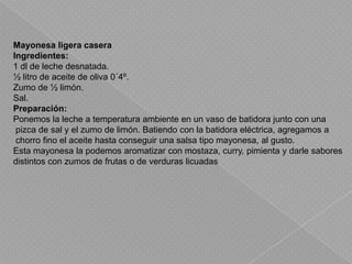 Mayonesa ligera caseraIngredientes:1 dl de leche desnatada.½ litro de aceite de oliva 0´4º.Zumo de ½ limón.Sal.Preparación:Ponemos la leche a temperatura ambiente en un vaso de batidora junto con una pizca de sal y el zumo de limón. Batiendo con la batidora eléctrica, agregamos a chorro fino el aceite hasta conseguir una salsa tipo mayonesa, al gusto.Esta mayonesa la podemos aromatizar con mostaza, curry, pimienta y darle sabores distintos con zumos de frutas o de verduras licuadas