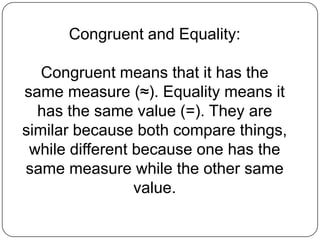 Congruent and Equality:Congruent means that it has the same measure (≈). Equality means it has the same value (=). They are similar because both compare things, while different because one has the same measure while the other same value.