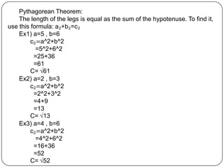 Pythagorean Theorem:The length of the legs is equal as the sum of the hypotenuse. To find it, use this formula: a₂+b₂=c₂Ex1) a=5 , b=6	c₂=a^2+b^2	   =5^2+6^2	  =25+36  =61	C=√61Ex2) a=2 , b=3	c₂=a^2+b^2	  =2^2+3^2	  =4+9	  =13	C=√13Ex3) a=4 , b=6c₂=a^2+b^2	   =4^2+6^2	  =16+36	  =52	C=√52