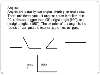 Angles:Angles are actually two angles sharing an end point. There are three types of angles: acute (smaller than 90°), obtuse (bigger than 90°), right angle (90°), and straight angles (180°). The exterior of the angle is the “outside” part and the interior is the “inside” part.insideoutside