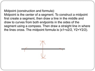 Midpoint (construction and formula):Midpoint is the center of a segment. To construct a midpoint first create a segment, then draw a line in the middle and draw to curves from both endpoints in the sides of the segment using a compass. Then draw a straight line in where the lines cross. The midpoint formula is (x1+x2/2, Y2+Y2/2).