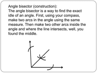Angle bisector (construction):The angle bisector is a way to find the exact idle of an angle. First, using your compass, make two arcs in the angle using the same measure. Then make two other arcs inside the angle and where the line intersects, well, you found the middle. 