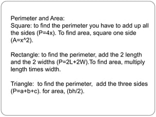 Perimeter and Area:Square: to find the perimeter you have to add up all the sides (P=4x). To find area, square one side (A=x^2).Rectangle: to find the perimeter, add the 2 length and the 2 widths (P=2L+2W).To find area, multiply length times width.Triangle:  to find the perimeter,  add the three sides (P=a+b+c). for area, (bh/2).
