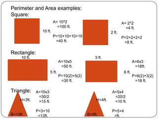 Perimeter and Area examples:Square:Rectangle:Triangle:A= 10^2    =100 ft.P=10+10+10+10  =40 ft.A= 2^2    =4 ft.P=2+2+2+2  =8 ft.10 ft.2 ft.10 ft.3 ft.A=10x5  =50 ft.P=10(2)+5(2)  =30 ft.A=6x3  =18ft.P=6(2)+3(2)  =18 ft.5 ft.6 ft.A=10x3  =30/2  =15 ft.P=3+10  =13ft.A=5x4  =20/2  =10 ft.P=5+4  =ft.H=3ft.H=4ft.B=10ft.B=5ft.