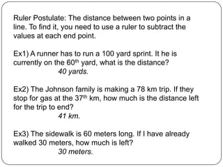 Ruler Postulate: The distance between two points in a line. To find it, you need to use a ruler to subtract the values at each end point.Ex1) A runner has to run a 100 yard sprint. It he is currently on the 60th yard, what is the distance?40 yards.Ex2) The Johnson family is making a 78 km trip. If they stop for gas at the 37th km, how much is the distance left for the trip to end?41 km.Ex3) The sidewalk is 60 meters long. If I have already walked 30 meters, how much is left?		30 meters.