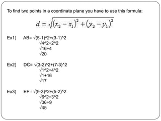 To find two points in a coordinate plane you have to use this formula:Ex1)      AB= √(5-1)^2+(3-1)^2		√4^2+2^2		√16+4		√20Ex2)      DC= √(3-2)^2+(7-3)^2		√1^2+4^2		√1+16		√17Ex3)      EF= √(9-3)^2+(5-2)^2		√6^2+3^2		√36+9		√45
