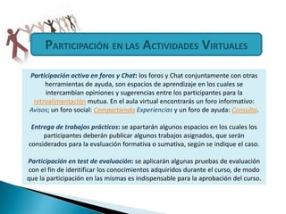 PARTICIPACIÓNEN LAS ACTIVIDADES VIRTUALESParticipación activa en foros y Chat: los foros y Chat conjuntamente con otras herramientas de ayuda, son espacios de aprendizaje en los cuales se intercambian opiniones y sugerencias entre los participantes para la retroalimentación mutua. En el aula virtual encontrarás un foro informativo: Avisos; un foro social: Compartiendo Experiencias y un foro de ayuda: Consulta.Entrega de trabajos prácticos: se apartarán algunos espacios en los cuales los participantes deberán publicar algunos trabajos asignados, que serán considerados para la evaluación formativa o sumativa, según se indique el caso.Participación en test de evaluación: se aplicarán algunas pruebas de evaluación con el fin de identificar los conocimientos adquiridos durante el curso, de modo que la participación en las mismas es indispensable para la aprobación del curso.