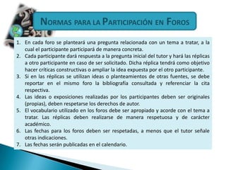 NORMASPARA LA PARTICIPACIÓNEN FOROSEn cada foro se planteará una pregunta relacionada con un tema a tratar, a la cual el participante participará de manera concreta. Cada participante dará respuesta a la pregunta inicial del tutor y hará las réplicas a otro participante en caso de ser solicitado. Dicha réplica tendrá como objetivo hacer críticas constructivas o ampliar la idea expuesta por el otro participante. Si en las réplicas se utilizan ideas o planteamientos de otras fuentes, se debe reportar en el mismo foro la bibliografía consultada y referenciar la cita respectiva. Las ideas o exposiciones realizadas por los participantes deben ser originales (propias), deben respetarse los derechos de autor. El vocabulario utilizado en los foros debe ser apropiado y acorde con el tema a tratar. Las réplicas deben realizarse de manera respetuosa y de carácter académico. Las fechas para los foros deben ser respetadas, a menos que el tutor señale otras indicaciones. Las fechas serán publicadas en el calendario. 