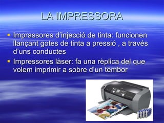 LA IMPRESSORA Imprassores d’injecció de tinta: funcionen llançant gotes de tinta a pressió , a través d’uns conductes Impressores làser: fa una rèplica del que volem imprimir a sobre d’un tembor 