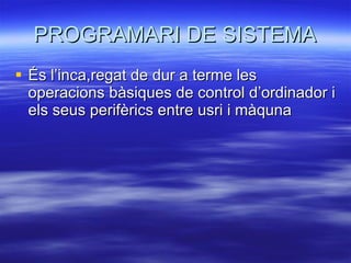PROGRAMARI DE SISTEMA És l’inca,regat de dur a terme les operacions bàsiques de control d’ordinador i els seus perifèrics entre usri i màquna 