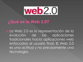¿Qué es la Web 2.0? La Web 2.0 es la representación de la evolución de las aplicaciones tradicionales hacia aplicaciones web enfocadas al usuario final. El Web 2.0 es una actitud y no precisamente una tecnología. 