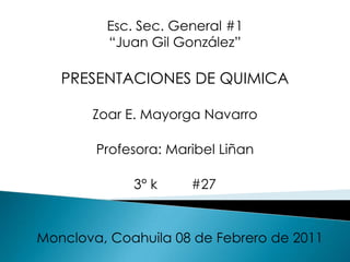 Esc. Sec. General #1 “Juan Gil González” PRESENTACIONES DE QUIMICA Zoar E. Mayorga Navarro Profesora: Maribel Liñan 3° k         #27 Monclova, Coahuila 08 de Febrero de 2011 