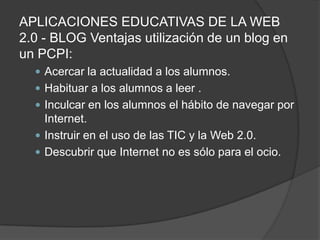 APLICACIONES EDUCATIVAS DE LA WEB 2.0 - BLOG Ventajas utilización de un blog en un PCPI: Acercar la actualidad a los alumnos. Habituar a los alumnos a leer . Inculcar en los alumnos el hábito de navegar por Internet. Instruir en el uso de las TIC y la Web 2.0. Descubrir que Internet no es sólo para el ocio. 