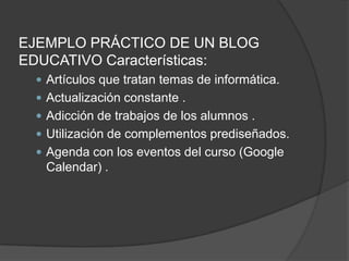 EJEMPLO PRÁCTICO DE UN BLOG EDUCATIVO Características: Artículos que tratan temas de informática. Actualización constante . Adicción de trabajos de los alumnos . Utilización de complementos prediseñados. Agenda con los eventos del curso (Google Calendar) . 