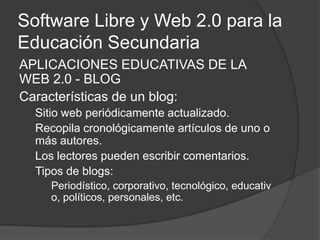 Software Libre y Web 2.0 para la Educación Secundaria APLICACIONES EDUCATIVAS DE LA WEB 2.0 - BLOG Características de un blog: Sitio web periódicamente actualizado. Recopila cronológicamente artículos de uno o más autores. Los lectores pueden escribir comentarios. Tipos de blogs: Periodístico, corporativo, tecnológico, educativo, políticos, personales, etc. 