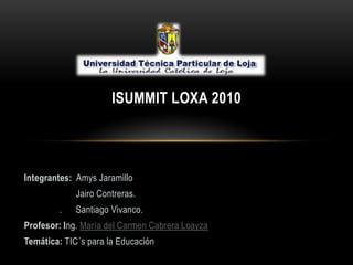  ISUMMIT LOXA 2010 Integrantes: Amys Jaramillo Jairo Contreras. .      Santiago Vivanco.   Profesor: Ing. María del Carmen Cabrera Loayza Temática: TIC´s para la Educación 