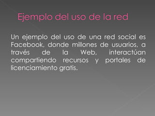 Un ejemplo del uso de una red social es Facebook, donde millones de usuarios, a través de la Web, interactúan compartiendo recursos y portales de licenciamiento gratis. 