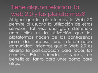 Al igual que las plataformas, la Web 2.0 permite al usuario la utilización de estos servicios. Tal vez, una gran diferencia entre ellos es la utilización que las plataformas hacen de las contraseñas para dar acceso una determinada comunidad, mientras que la Web 2.0 es abierta la participación para todos los usuarios. Esto redunda, a veces, en beneficios, tanto para unos como para otros. 