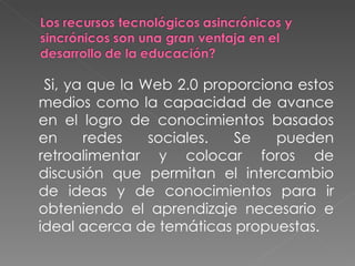Si, ya que la Web 2.0 proporciona estos medios como la capacidad de avance en el logro de conocimientos basados en redes sociales. Se pueden retroalimentar y colocar foros de discusión que permitan el intercambio de ideas y de conocimientos para ir obteniendo el aprendizaje necesario e ideal acerca de temáticas propuestas. 