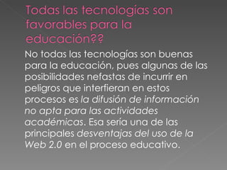 No todas las tecnologías son buenas para la educación, pues algunas de las posibilidades nefastas de incurrir en peligros que interfieran en estos procesos es  la difusión de información no apta para las actividades académicas . Esa sería una de las principales  desventajas del uso de la Web 2.0  en el proceso educativo. 