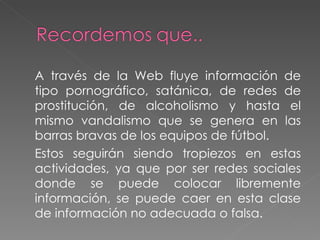 A través de la Web fluye información de tipo pornográfico, satánica, de redes de prostitución, de alcoholismo y hasta el mismo vandalismo que se genera en las barras bravas de los equipos de fútbol.  Estos seguirán siendo tropiezos en estas actividades, ya que por ser redes sociales donde se puede colocar libremente información, se puede caer en esta clase de información no adecuada o falsa. 