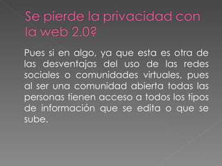 Pues si en algo, ya que esta es otra de las desventajas del uso de las redes sociales o comunidades virtuales, pues al ser una comunidad abierta todas las personas tienen acceso a todos los tipos de información que se edita o que se sube. 