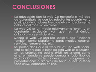 La educación con la web 2.0 mejoraría el método de aprendizaje ya que los estudiantes podrán ver y participar de las clases fuera de ellas y no solamente delante del maestro en clases. La web 2.0 es un medio relativamente joven, y en constante evolución ya que es dinámica, colaborativa y participativa. Siendo la web 2.0 una red social,puede funcionar tambien como plataforma para: medios, usuarios, servicios, herramientas, etc. Se podría decir que la web 2.0 es una web social. Esto es así por que la base de esta web es el usuario. Sin los usuarios no podría existir un sistema como este. en donde se puede compartir todo tipo de información, desde vídeos o imágenes a presentaciones o archivos de texto, o incluso tener todo un SO disponible on-line. 