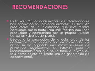 En la Web 2.0 los consumidores de información se han convertido en “pro-consumidores”, es decir, en productores de la información que ellos mismos consumen, por lo tanto sería más factible que sean producidos y compartidos por los propios usuarios del portal y dueños del portal. Debido a la ampliación de la cola larga de los contenidos hacia la demanda de información de nicho, se ha originado una mayor inversión de publicidad segmentada en Internet, pues lo recomendable sería que no se tome a la web 2.0 solo como objeto de estafa sino de generación de conocimientos. 
