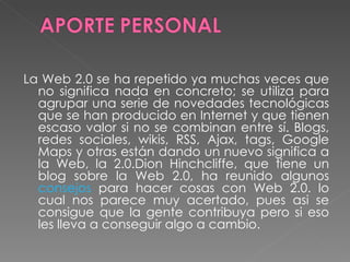 La Web 2.0 se ha repetido ya muchas veces que no significa nada en concreto; se utiliza para agrupar una serie de novedades tecnológicas que se han producido en Internet y que tienen escaso valor si no se combinan entre sí. Blogs, redes sociales, wikis, RSS, Ajax, tags, Google Maps y otras están dando un nuevo significa a la Web, la 2.0.Dion Hinchcliffe, que tiene un blog sobre la Web 2.0, ha reunido algunos  consejos  para hacer cosas con Web 2.0. lo cual nos parece muy acertado, pues asi se consigue que la gente contribuya pero si eso les lleva a conseguir algo a cambio.  
