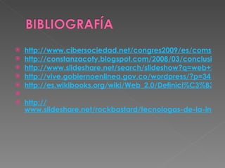 http://www.cibersociedad.net/congres2009/es/coms/la-web-20-en-la-educacion/390/ http://constanzacoty.blogspot.com/2008/03/conclusin-sobre-web-20.html http://www.slideshare.net/search/slideshow?q=web+2.0 http://vive.gobiernoenlinea.gov.co/wordpress/?p=341 http://es.wikibooks.org/wiki/Web_2.0/Definici%C3%B3n_y_caracter%C3%ADsticas_m%C3%A1s_importantes   http:// www.slideshare.net/rockbastard/tecnologas-de-la-informacin-y-comunicacin-web-20 