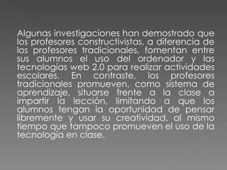 Algunas investigaciones han demostrado que los profesores constructivistas, a diferencia de los profesores tradicionales, fomentan entre sus alumnos el uso del ordenador y las tecnologías web 2.0 para realizar actividades escolares. En contraste, los profesores tradicionales promueven, como sistema de aprendizaje, situarse frente a la clase a impartir la lección, limitando a que los alumnos tengan la oportunidad de pensar libremente y usar su creatividad, al mismo tiempo que tampoco promueven el uso de la tecnología en clase. 