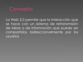 La Web 2.0 permite que la interacción que se hace con un sistema de retransmisión de ideas o de información que puede ser compartidos bidireccionalmente por los usuarios 