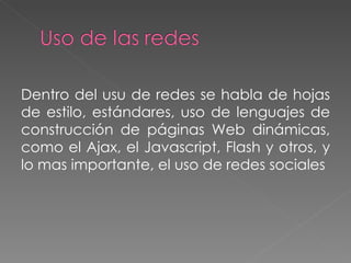 Dentro del usu de redes se habla de hojas de estilo, estándares, uso de lenguajes de construcción de páginas Web dinámicas, como el Ajax, el Javascript, Flash y otros, y lo mas importante, el uso de redes sociales 