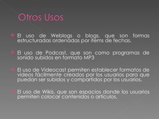 El uso de Weblogs o blogs, que son formas estructuradas ordenadas por ítems de fechas. El uso de Podcast, que son como programas de sonido subidos en formato MP3 El uso de Videocast permiten establecer formatos de videos fácilmente creados por los usuarios para que puedan ser subidos y compartidos por los usuarios. El uso de Wikis, que son espacios donde los usuarios permiten colocar contenidos o artículos. 