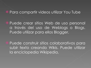 Para compartir videos utilizar You Tube Puede crear sitios Web de uso personal a través del uso de Weblogs o Blogs. Puede utilizar para ellos Blogger. Puede construir sitios colaborativos para subir texto creando Wikis. Puede utilizar la enciclopedia Wikipedia. 