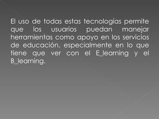 El uso de todas estas tecnologías permite que los usuarios puedan manejar herramientas como apoyo en los servicios de educación, especialmente en lo que tiene que ver con el E_learning y el B_learning. 